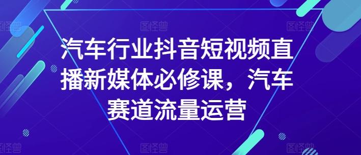 汽车行业抖音短视频直播新媒体必修课，汽车赛道流量运营-川融创客