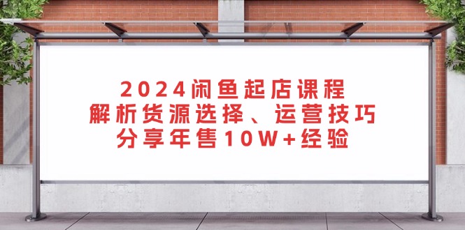2024闲鱼起店课程：解析货源选择、运营技巧，分享年售10W+经验-川融创客