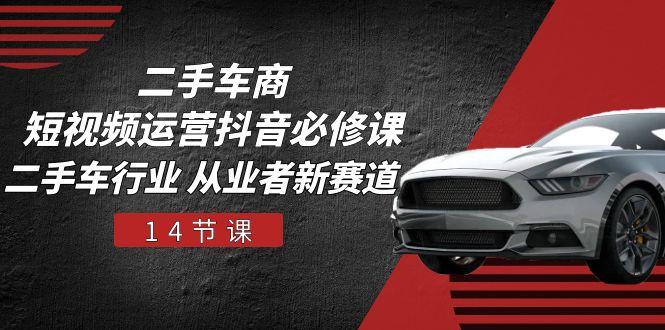 二手车商 短视频运营 抖音必修课，二手车行业 从业者新赛道(14节课-川融创客