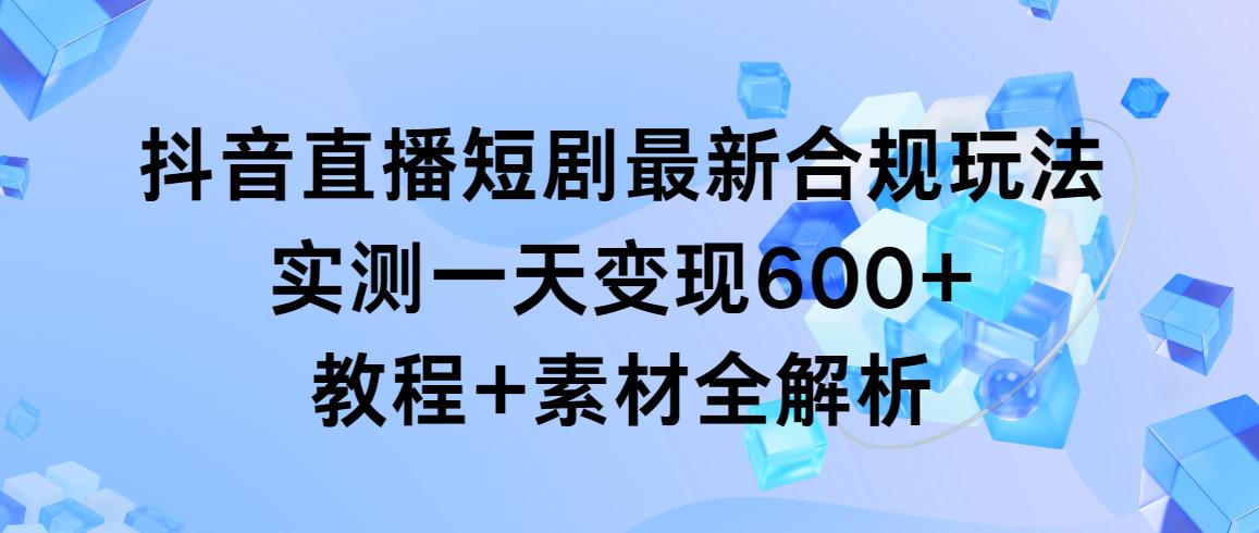 抖音直播短剧最新合规玩法，实测一天变现600+，教程+素材全解析-川融创客