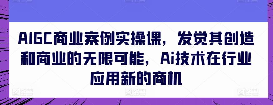 AIGC商业案例实操课，发觉其创造和商业的无限可能，Ai技术在行业应用新的商机-川融创客
